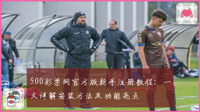 500彩票网官方版新手注册教程：一文详解安装方法及功能亮点