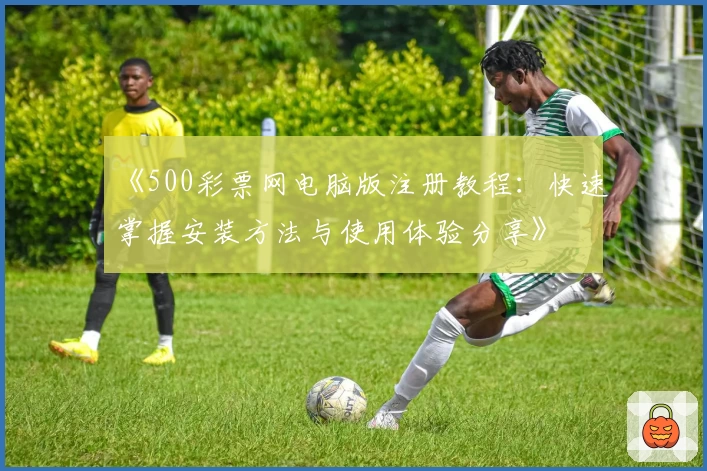 《500彩票网电脑版注册教程：快速掌握安装方法与使用体验分享》