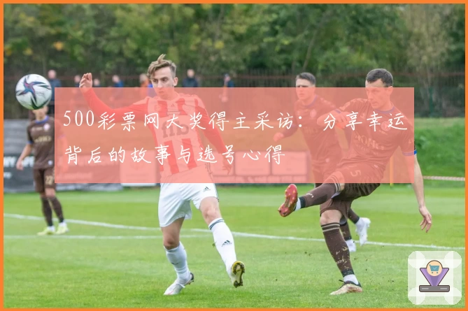 500彩票网大奖得主采访：分享幸运背后的故事与选号心得