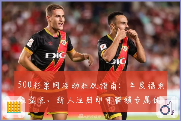500彩票网活动狂欢指南:年度福利大盘点,新人注册即可解锁专属优惠