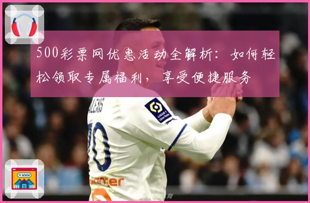 500彩票网优惠活动全解析：如何轻松领取专属福利，享受便捷服务