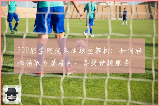 500彩票网优惠活动全解析：如何轻松领取专属福利，享受便捷服务