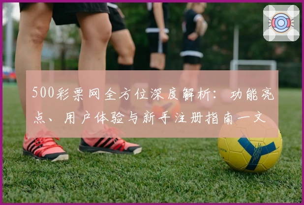500彩票网全方位深度解析：功能亮点、用户体验与新手注册指南一文搞定