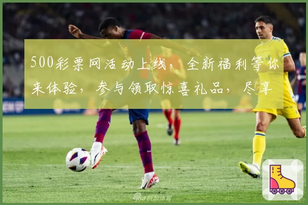 500彩票网活动上线,全新福利等你来体验,参与领取惊喜礼品,尽享年度超值回馈