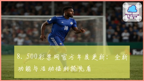 8. 500彩票网官方年度更新：全新功能与活动福利抢先看