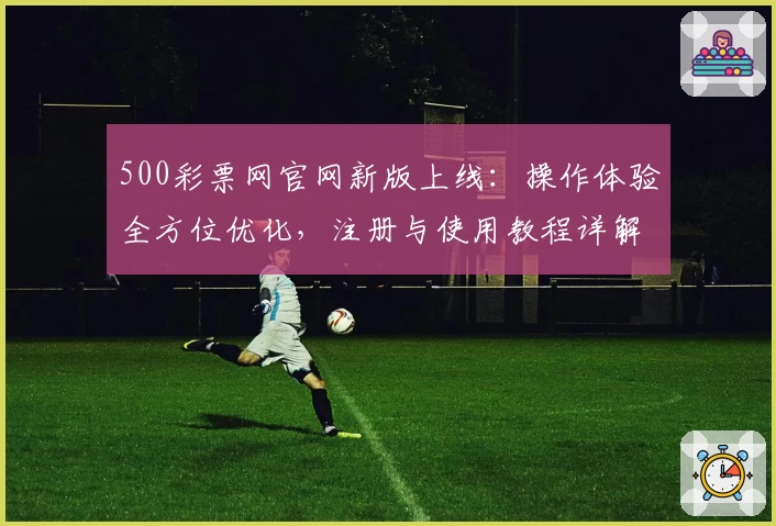 500彩票网官网新版上线：操作体验全方位优化，注册与使用教程详解
