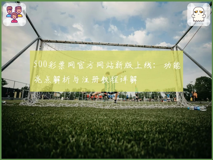 500彩票网官方网站新版上线：功能亮点解析与注册教程详解