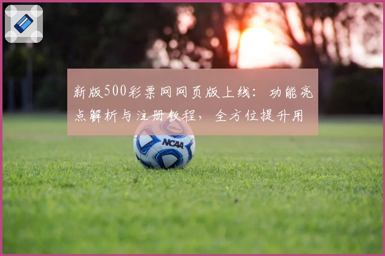 新版500彩票网网页版上线：功能亮点解析与注册教程，全方位提升用户体验