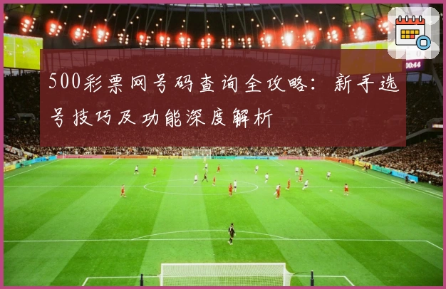 500彩票网号码查询全攻略：新手选号技巧及功能深度解析