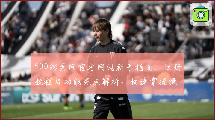 500彩票网官方网站新手指南：注册教程与功能亮点解析，快速掌握操作技巧