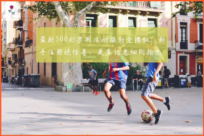 最新500彩票网活动福利全揭秘：新手注册送惊喜，更多优惠细则抢先看！
