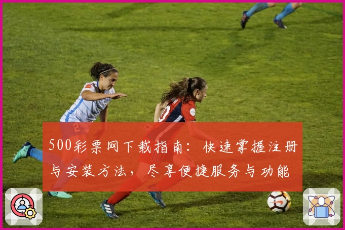 500彩票网下载指南：快速掌握注册与安装方法，尽享便捷服务与功能亮点