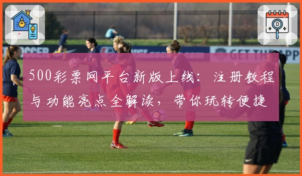 500彩票网平台新版上线：注册教程与功能亮点全解读，带你玩转便捷购票体验