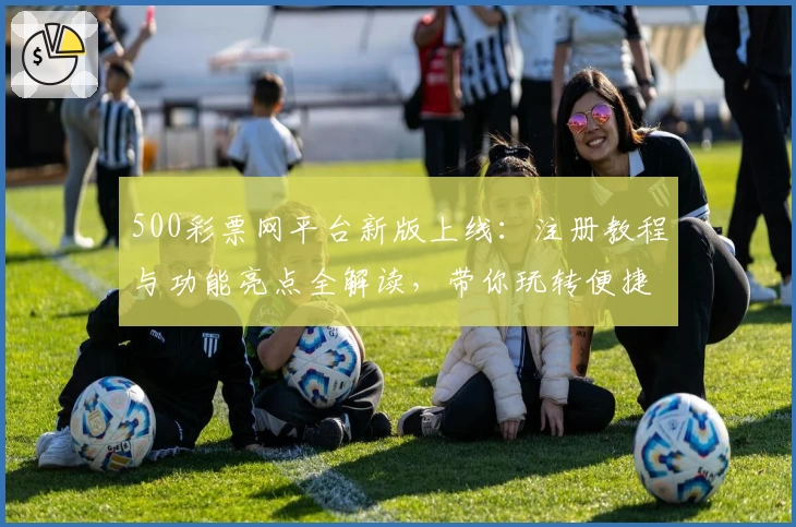 500彩票网平台新版上线：注册教程与功能亮点全解读，带你玩转便捷购票体验