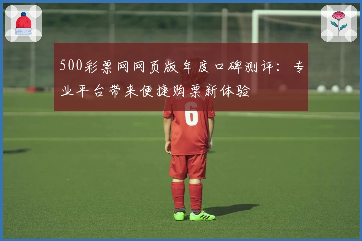 500彩票网网页版年度口碑测评：专业平台带来便捷购票新体验