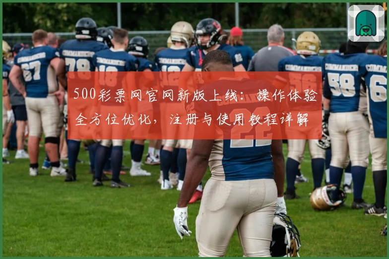 500彩票网官网新版上线：操作体验全方位优化，注册与使用教程详解