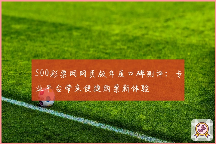 500彩票网网页版年度口碑测评:专业平台带来便捷购票新体验