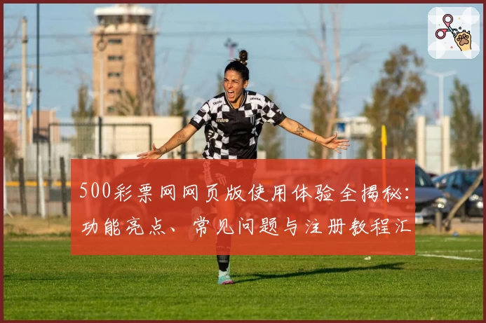 500彩票网网页版使用体验全揭秘：功能亮点、常见问题与注册教程汇总
