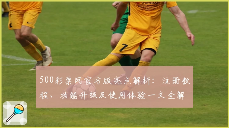 500彩票网官方版亮点解析：注册教程、功能升级及使用体验一文全解