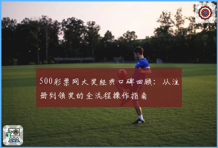 500彩票网大奖经典口碑回顾:从注册到领奖的全流程操作指南